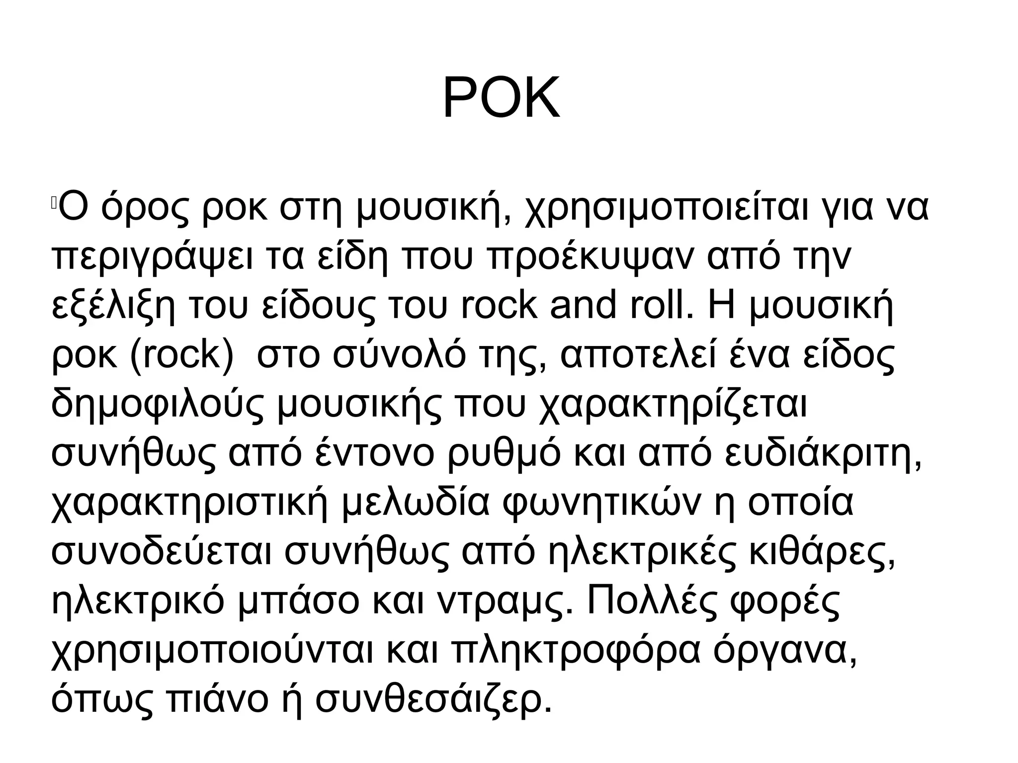ΡΟΚ

Ο όρος ροκ στη μουσική, χρησιμοποιείται για να
περιγράψει τα είδη που προέκυψαν από την
εξέλιξη του είδους του rock and roll. Η μουσική
ροκ (rock) στο σύνολό της, αποτελεί ένα είδος
δημοφιλούς μουσικής που χαρακτηρίζεται
συνήθως από έντονο ρυθμό και από ευδιάκριτη,
χαρακτηριστική μελωδία φωνητικών η οποία
συνοδεύεται συνήθως από ηλεκτρικές κιθάρες,
ηλεκτρικό μπάσο και ντραμς. Πολλές φορές
χρησιμοποιούνται και πληκτροφόρα όργανα,
όπως πιάνο ή συνθεσάιζερ.
 