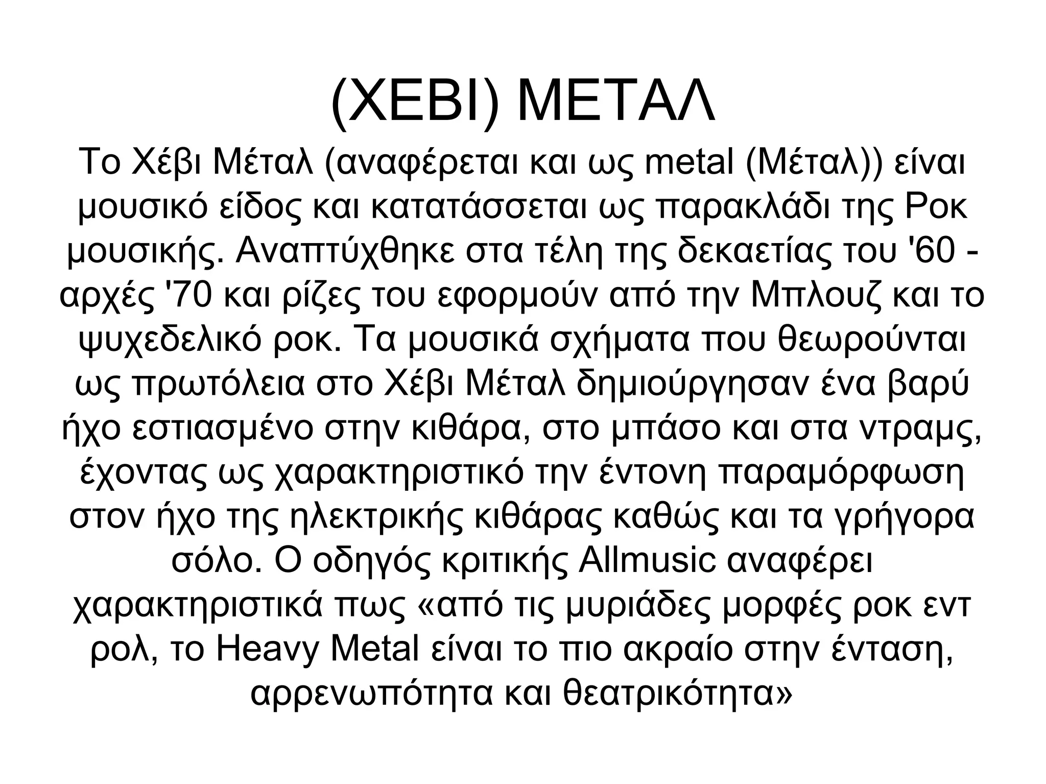 (ΧΕΒΙ) ΜΕΤΑΛ
Το Χέβι Μέταλ (αναφέρεται και ως metal (Μέταλ)) είναι
μουσικό είδος και κατατάσσεται ως παρακλάδι της Ροκ
μουσικής. Αναπτύχθηκε στα τέλη της δεκαετίας του '60 -
αρχές '70 και ρίζες του εφορμούν από την Μπλουζ και το
ψυχεδελικό ροκ. Τα μουσικά σχήματα που θεωρούνται
ως πρωτόλεια στο Χέβι Μέταλ δημιούργησαν ένα βαρύ
ήχο εστιασμένο στην κιθάρα, στο μπάσο και στα ντραμς,
έχοντας ως χαρακτηριστικό την έντονη παραμόρφωση
στον ήχο της ηλεκτρικής κιθάρας καθώς και τα γρήγορα
σόλο. Ο οδηγός κριτικής Allmusic αναφέρει
χαρακτηριστικά πως «από τις μυριάδες μορφές ροκ εντ
ρολ, το Heavy Metal είναι το πιο ακραίο στην ένταση,
αρρενωπότητα και θεατρικότητα»
 