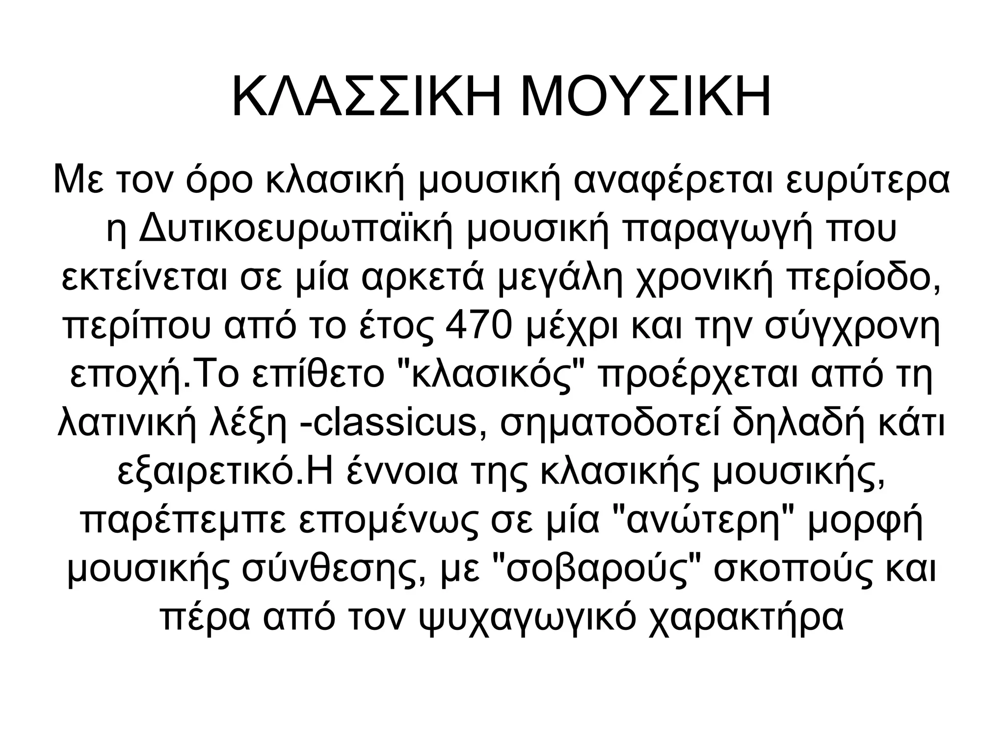 ΚΛΑΣΣΙΚΗ ΜΟΥΣΙΚΗ
Με τον όρο κλασική μουσική αναφέρεται ευρύτερα
η Δυτικοευρωπαϊκή μουσική παραγωγή που
εκτείνεται σε μία αρκετά μεγάλη χρονική περίοδο,
περίπου από το έτος 470 μέχρι και την σύγχρονη
εποχή.Το επίθετο "κλασικός" προέρχεται από τη
λατινική λέξη -classicus, σηματοδοτεί δηλαδή κάτι
εξαιρετικό.Η έννοια της κλασικής μουσικής,
παρέπεμπε επομένως σε μία "ανώτερη" μορφή
μουσικής σύνθεσης, με "σοβαρούς" σκοπούς και
πέρα από τον ψυχαγωγικό χαρακτήρα
 