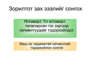 Зорилтот зах зээлийг сонгох 
Ялгаварт, Үл ялгаварт, 
төлвлөрсөн гэх зэргээр 
сегментүүдийг тодорхойлдог. 
Маш их чадамжтай сегментийг 
тодорхойлон сонгох 
 