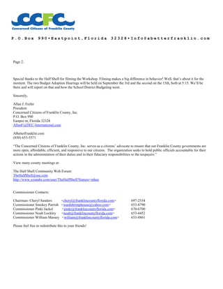 P . O . B o x 9 9 0 • E a s t p o i n t , F l o r i d a 3 2 3 2 8 • I n f o @ a b e t t e r f r a n k l i n . c o m
Page 2.
Special thanks to the Half Shell for filming the Workshop. Filming makes a big difference in behavior! Well, that’s about it for the
moment. The two Budget Adoption Hearings will be held on September the 3rd and the second on the 15th, both at 5:15. We’ll be
there and will report on that and how the School District Budgeting went.
Sincerely,
Allan J. Feifer
President
Concerned Citizens of Franklin County, Inc.
P.O. Box 990
Eastpoi nt, Florida 32328
AllanF@DEC-International.com
ABetterFranklin.com
(850) 653-5571
“The Concerned Citizens of Franklin County, Inc. serves as a citizens’ advocate to ensure that our Franklin County governments are
more open, affordable, efficient, and responsive to our citizens. The organization seeks to hold public officials accountable for their
actions in the administration of their duties and in their fiduciary responsibilities to the taxpayers.”
View many county meetings at:
The Half Shell Community Web Forum
TheHalfShell@me.com
http://www.youtube.com/user/TheHalfShell?feature=mhee
Commissioner Contacts:
Chairman- Cheryl Sanders <cheryl@franklincountyflorida.com> 697-2534
Commissioner Smokey Parrish <wardshrimphouse@yahoo.com> 653-8790
Commissioner Pinki Jackel <pinki@franklincountyflorida.com> 670-6700
Commissioner Noah Lockley <noah@franklincountyflorida.com> 653-4452
Commissioner William Massey <william@franklincountyflorida.com> 653-8861
Please feel free to redistribute this to your friends!
 