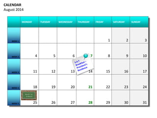 CALENDAR 
August 2014 
MONDAY TUESDAY WEDNESDAY THURSDAY FRIDAY SATURDAY SUNDAY 
WEEK 1 1 2 3 
WEEK 2 4 5 6 7 8 9 10 
WEEK 3 11 12 13 14 15 16 17 
WEEK 4 18 19 20 21 22 23 24 
WEEK 5 25 26 27 28 29 30 31 
 