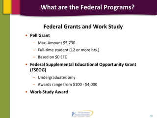 Federal Grants and Work Study
• Pell Grant
– Max. Amount $5,730
– Full-time student (12 or more hrs.)
– Based on $0 EFC
• Federal Supplemental Educational Opportunity Grant
(FSEOG)
– Undergraduates only
– Awards range from $100 - $4,000
• Work-Study Award
10
What are the Federal Programs?
 