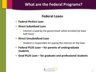 Federal Loans
• Federal Perkins Loan
• Direct Subsidized Loan
– Interest is paid by the government while enrolled (at least
half-time)
• Direct Unsubsidized Loan
– Student is responsible for paying the interest on the loan
• Federal PLUS Loan – for parents of undergraduate
students
• Grad PLUS Loan – for graduate and professional students
11
What are the Federal Programs?
 