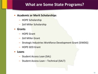 • Academic or Merit Scholarships
– HOPE Scholarship
– Zell Miller Scholarship
• Grants
– HOPE Grant
– Zell Miller Grant
– Strategic Industries Workforce Development Grant (SIWDG)
– HOPE GED Grant
• Loans
– Student Access Loan (SAL)
– Student Access Loan – Technical (SALT)
13
What are Some State Programs?
 