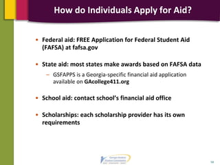 • Federal aid: FREE Application for Federal Student Aid
(FAFSA) at fafsa.gov
• State aid: most states make awards based on FAFSA data
– GSFAPPS is a Georgia-specific financial aid application
available on GAcollege411.org
• School aid: contact school’s financial aid office
• Scholarships: each scholarship provider has its own
requirements
14
How do Individuals Apply for Aid?
 