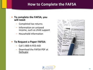 • To complete the FAFSA, you
will need:
– Completed tax returns
– Information on untaxed
income, such as child support
– Household information
• To Request a Paper FAFSA:
– Call 1-800-4-FED-AID
– Download the FAFSA PDF at
fasfa.gov
18
How to Complete the FAFSA
 