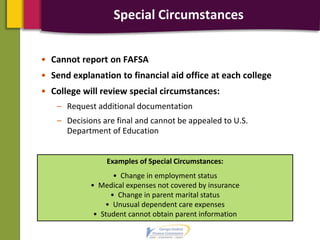 Special Circumstances
• Cannot report on FAFSA
• Send explanation to financial aid office at each college
• College will review special circumstances:
– Request additional documentation
– Decisions are final and cannot be appealed to U.S.
Department of Education
Examples of Special Circumstances:
• Change in employment status
• Medical expenses not covered by insurance
• Change in parent marital status
• Unusual dependent care expenses
• Student cannot obtain parent information
 