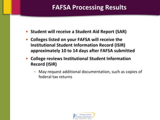 FAFSA Processing Results
• Student will receive a Student Aid Report (SAR)
• Colleges listed on your FAFSA will receive the
Institutional Student Information Record (ISIR)
approximately 10 to 14 days after FAFSA submitted
• College reviews Institutional Student Information
Record (ISIR)
– May request additional documentation, such as copies of
federal tax returns
 