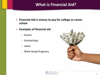 What is Financial Aid?
• Financial Aid is money to pay for college or career
school
• Examples of financial aid
– Grants
– Scholarships
– Loans
– Work-Study Programs
3
 