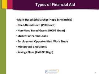 Types of Financial Aid
5
• Merit-Based Scholarship (Hope Scholarship)
• Need-Based Grant (Pell Grant)
• Non-Need Based Grants (HOPE Grant)
• Student or Parent Loans
• Employment Opportunities, Work Study
• Military Aid and Grants
• Savings Plans (Path2College)
 