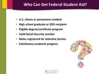 Who Can Get Federal Student Aid?
• U.S. citizen or permanent resident
• High school graduate or GED recipient
• Eligible degree/certificate program
• Valid Social Security number
• Males registered for Selective Service
• Satisfactory academic progress
 