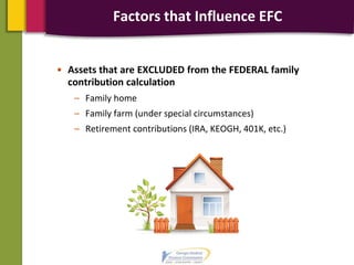 Factors that Influence EFC
• Assets that are EXCLUDED from the FEDERAL family
contribution calculation
– Family home
– Family farm (under special circumstances)
– Retirement contributions (IRA, KEOGH, 401K, etc.)
 