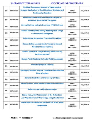 GLOBALSOFT TECHNOLOGIES www.FINALYEARPROJECTS.ORG 
Mobile: (0) 9666155510 ieeefinalsemprojects@gmail.com 
183 GSTMIP1583 Residual Component Analysis of Hyperspectral Images—Application to Joint Nonlinear Unmixing and Nonlinearity Detection IMAGE PROCESSING 2014/MATLAB 184 GSTMIP1584 Reversible Data Hiding In Encrypted Images By Reserving Room Before Encryption IMAGE PROCESSING 2014/MATLAB 185 GSTMIP1585 Reversible Data hiding in Encrypted JPEG bitstream IMAGE PROCESSING 2014/MATLAB 186 GSTMIP1586 Robust and Efficient Saliency Modeling from Image Co-Occurrence Histograms IMAGE PROCESSING 2014/MATLAB 187 GSTMIP1587 Robust Face Recognition From Multi-No Videos IMAGE PROCESSING 2014/MATLAB 188 GSTMIP1588 Robust Online Learned Spatio-Temporal Context Model for Visual Tracking IMAGE PROCESSING 2014/MATLAB 189 GSTMIP1589 Robust Perceptual Image Hashing Based on Ring Partition and NMF IMAGE PROCESSING 2014/MATLAB 190 GSTMIP1590 Robust Point Matching via Vector Field Consensusn IMAGE PROCESSING 2014/MATLAB 191 GSTMIP1591 Robust Superpixel Tracking IMAGE PROCESSING 2014/MATLAB 192 GSTMIP1592 Rotation–Covariant Texture Learning Using Steerable Riesz Wavelets IMAGE PROCESSING 2014/MATLAB 193 GSTMIP1593 Saliency Prediction on Stereoscopic Videos IMAGE PROCESSING 2014/MATLAB 194 GSTMIP1594 Saliency Tree A Novel Saliency Detection Framework IMAGE PROCESSING 2014/MATLAB 195 GSTMIP1595 Saliency-Aware Video Compression IMAGE PROCESSING 2014/MATLAB 196 GSTMIP1596 Scaled Heavy-Ball Acceleration of the Richardson- Lucy Algorithm for 3D Microscopy Image Restoration IMAGE PROCESSING 2014/MATLAB 197 GSTMIP1597 Scene-Specific Pedestrian Detection for Static Video Surveillance IMAGE PROCESSING 2014/MATLAB  