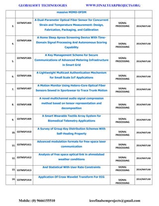 GLOBALSOFT TECHNOLOGIES www.FINALYEARPROJECTS.ORG 
Mobile: (0) 9666155510 ieeefinalsemprojects@gmail.com 
massive MIMO-OFDM 3. GSTMSP1403 A Dual-Parameter Optical Fiber Sensor for Concurrent Strain and Temperature Measurement: Design, Fabrication, Packaging, and Calibration SIGNAL PROCESSING 2014/MATLAB 4. GSTMSP1404 A Home Sleep Apnea Screening Device With Time- Domain Signal Processing And Autonomous Scoring Capability SIGNAL PROCESSING 2014/MATLAB 5. GSTMSP1405 A Key Management Scheme for Secure Communications of Advanced Metering Infrastructure in Smart Grid SIGNAL PROCESSING 2014/MATLAB 6. GSTMSP1406 A Lightweight Multicast Authentication Mechanism for Small Scale IoT Applications SIGNAL PROCESSING 2014/MATLAB 7. GSTMSP1407 A Motion Monitor Using Hetero-Core Optical Fiber Sensors Sewed in Sportswear to Trace Trunk Motion SIGNAL PROCESSING 2014/MATLAB 8. GSTMSP1408 A novel multichannel audio signal compression method based on tensor representation and decomposition SIGNAL PROCESSING 2014/MATLAB 9. GSTMSP1409 A Smart Wearable Textile Array System for Biomedical Telemetry Applications SIGNAL PROCESSING 2014/MATLAB 10. GSTMSP1410 A Survey of Group Key Distribution Schemes With Self-Healing Property SIGNAL PROCESSING 2014/MATLAB 11. GSTMSP1411 Advanced modulation formats for free-space laser communication SIGNAL PROCESSING 2014/MATLAB 12. GSTMSP1412 Analysis of free space optical link in ahmedabad weather conditions SIGNAL PROCESSING 2014/MATLAB 13. GSTMSP1413 And Statistical With User Rate Constraints SIGNAL PROCESSING 2014/MATLAB 14. GSTMSP1414 Application Of Cross Wavelet Transform For ECG SIGNAL PROCESSING 2014/MATLAB  