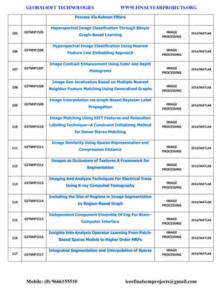 GLOBALSOFT TECHNOLOGIES www.FINALYEARPROJECTS.ORG 
Mobile: (0) 9666155510 ieeefinalsemprojects@gmail.com 
Process Via Kalman Filters 105 GSTMIP1505 Hyperspectral Image Classification Through Bilayer Graph-Based Learning IMAGE PROCESSING 2014/MATLAB 106 GSTMIP1506 Hyperspectral Image Classification Using Nearest Feature Line Embedding Approach IMAGE PROCESSING 2014/MATLAB 107 GSTMIP1507 Image Contrast Enhancement Using Color and Depth Histograms IMAGE PROCESSING 2014/MATLAB 108 GSTMIP1508 Image Geo-localization Based on Multiple Nearest Neighbor Feature Matching Using Generalized Graphs IMAGE PROCESSING 2014/MATLAB 109 GSTMIP1509 Image Interpolation via Graph-Based Bayesian Label Propagation IMAGE PROCESSING 2014/MATLAB 110 GSTMIP1510 Image Matching Using SIFT Features and Relaxation Labeling Technique—A Constraint Initializing Method for Dense Stereo Matching IMAGE PROCESSING 2014/MATLAB 111 GSTMIP1511 Image Similarity Using Sparse Representation and Compression Distance IMAGE PROCESSING 2014/MATLAB 112 GSTMIP1512 Images as Occlusions of Textures A Framework for Segmentation IMAGE PROCESSING 2014/MATLAB 113 GSTMIP1513 Imaging And Analysis Techniques For Electrical Trees Using X-ray Computed Tomography IMAGE PROCESSING 2014/MATLAB 114 GSTMIP1514 Including the Size of Regions in Image Segmentation by Region-Based Graph IMAGE PROCESSING 2014/MATLAB 115 GSTMIP1515 Independent Component Ensemble Of Eeg For Brain– Computer Interface IMAGE PROCESSING 2014/MATLAB 116 GSTMIP1516 Insights Into Analysis Operator Learning From Patch- Based Sparse Models to Higher Order MRFs IMAGE PROCESSING 2014/MATLAB 117 GSTMIP1517 Integrated Segmentation and Interpolation of Sparse IMAGE PROCESSING 2014/MATLAB  