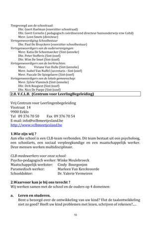 10
verlaten van de school huiswaarts keert of als u na schooltijd niet rechtstreeks of onmiddellijk naar
huis rijdt.
Hoe verloopt de administratie bij een dergelijk ongeval ?
1. De school doet aan de schoolverzekering aangifte van het ongeval.
2. Van de school ontvangt u een "geneeskundig getuigschrift". U laat het door de dokter
invullen en bezorgt het zo vlug mogelijk aan de directie van de school terug.
3. Van het ziekenfonds ontvangt u een formulier "Uitgavenstaat" waarop alle gemaakte
kosten genoteerd staan. Op dit blad wordt een onderscheid gemaakt tussen de kosten
waarin de mutualiteit tussenkomt en de kosten die de mutualiteit niet terugbetaald (b.v.
apothekerskosten).
Nadat u de gemaakte kosten overgemaakt heeft aan het secretariaat zullen deze binnen ongeveer
drie weken terugbetaald worden op uw financiële rekening. Indien u vrij veel kosten heeft, kan u
steeds een tussentijdse terugbetaling vragen aan de verzekering.
b. De verzekering burgerlijke aansprakelijkheid
Burgerlijke aansprakelijkheid wil zeggen dat men verplicht is schade te vergoeden die men door zijn
fout veroorzaakt heeft. Dikwijls gaat het hier om belangrijke schadegevallen, die uitgesproken
worden door een rechter.
Als de school of een personeelslid aansprakelijk worden gesteld voor een ongeval, zal de
schoolverzekering de kosten vergoeden.
Doch, het is ook mogelijk dat uw zoon/dochter persoonlijk aansprakelijk wordt gesteld voor een
schadegeval, b.v. door het duwen van een medeleerling. Door een aantal wettelijke bepalingen zal
uw eigen familiale verzekering deze schade moeten vergoeden.
Het gevolg hiervan is:
 Als uw zoon/dochter aansprakelijk zou kunnen gesteld worden voor een schadegeval op
school, dient u dit onverwijld te signaleren aan uw eigen familiale verzekering.
 Bij eventuele betwistingen (rechtszaken) zal u door uw familiale verzekering verdedigd
worden.
 Bij een schadegeval waarvoor uw zoon/dochter aansprakelijk is, zal uw familiale verzekering
de totale lichamelijke schade en de stoffelijke schade (verminderd met de vrijstelling)
uitbetalen.
Tot slot enkele interessante opmerkingen:
 Indien u nog geen familiale verzekering zou hebben, raden wij u aan deze zo spoedig mogelijk
af te sluiten. De school zal hiervoor geen reclame voeren, doch in uw eigen belang raden wij
u aan hierover uw verzekeringsmakelaar te contacteren.
 Een familiale verzekering is niet alleen aangewezen voor uw kinderen op school, doch is ook
onmisbaar in uw privéleven (b.v. als fietser of voetganger kan u ook een verkeersongeval
veroorzaken,...).
 Mocht u nog vragen hebben omtrent schoolverzekeringen, aarzel dan niet en praat erover met
de schooldirectie.
 