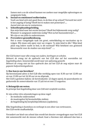 11
 Ook als u niet akkoord gaat met eventuele beslissingen van onze verzekeringsmaatschappij,
neem dan eerst contact op met de schooldirectie om de problemen uit te praten.
 Schade aan brillen, lenzen of gehoorapparaten kan door de schoolverzekering enkel vergoed
worden als er een duidelijk oorzakelijk verband bestaat tussen het breken van de bril en een
opgelopen kwetsuur.
3.2. Veiligheid op school
De veiligheid van de kinderen: een opdracht voor school én ouders.
De leerlingen zijn verplicht de kortste en/of veiligste weg naar school te kiezen.
Alleen onder deze voorwaarden zijn ze door de schoolverzekering beschermd.
 De leerlingen rijden niet met de fiets op de speelplaats. Hun fiets plaatsen ze keurig in de
fietsenrekken op de aangeduide overdekte plaats.
 Aan ouders vragen we om de schoolpoort niet te belemmeren bij het afhalen van de
kinderen. Er is immers een parkeerverbod tussen de twee zebrapaden van de Abdijstraat.
 Wacht uw kind iets verder op, niet vlak voor het hek, zo krijgt de rang ruimte van doorgang
en wordt niemand belemmerd.

Opschoolworden geenhonden toegelaten ophet schoolterrein,met uitzonderingvan
een blinde geleide hond of gekaderd binnen een pedagogisch project (vb. i.f.v.
werelddierendag) + indien de directie hier vooraf toestemming voor heeft gegeven.
Dit is wetgeving!
Veilig naar school:
De school heeft voor alle kleuters van de derde kleuterklas en voor alle leerlingen van de lagere
school een GRATIS fluojasjes voorzien.
Iedereen die naar school komt draagt zijn fluojasje. Als er uitstappen gedaan worden per fiets of te
voet draagt iedereen verplicht zijn fluojas (en fietshelm). Kinderen die de school verlaten, ’s middags
of ’s avonds zijn ook verplicht het fluojasje aan te doen.
Zoniet wordt hij/zij doorgestuurd naar de directie. Op het secretariaat kunnen reservefluojasjes
uitgeleend worden.
In de vakantie mag iedereen de fluojas houden om zich ook tijdens die periode veilig te kunnen
verplaatsen. Wie zijn fluojasje verliest of beschadigt, betaalt hiervoor 3 euro.
Exemplaren die versleten zijn worden gratis door de school vernieuwd.
3.3 Gezondheidsbeleid op onze school.
 