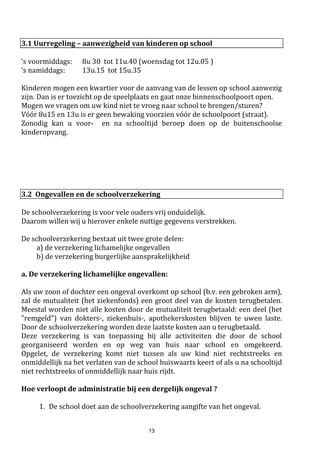 13
kan een droge koek als tussendoortje, maar toch promoten we ook op die dagen het
eten van vers fruit/groenten.
c. Als er acties zijn rond gratis fruit op school dan nemen we daaraan deel.
d. Snoep moet niet noodzakelijk volledig verbannen worden. Het is wel belangrijk dat
we kinderen leren dat dit maar af en toe eens kan, vb. bij een speciale gelegenheid.
Dus geen snoepjes in de brooddoos!
Ter info: 2016-2017: we waren pilootschool voor het vernieuwde Tutti-Fruttiproject. Elke leerling
kreeg gedurende 10 weken 1 stuk fruit/groente gratis aangeboden. In 2017-2018 proberen we een
vervolg te geven aan dit project!
5. Milieu op school:
a. We organiseren acties rond milieueducatie.
b. Fruitafval sorteren we in een aparte vuilnisbak
c. Ook de compostbak doet goed dienst.
d. Als we toch een koek meebrengen doen we dit zonder verpakking, vb. in een doosje
NIEUW 2016-2017: onze kippen krijgen op St-Jozef & St-Janneke een nieuw verblijf, in 2017-2018
verwelkomen we 3 nieuwe kippen (kindvriendelijke zijdehoentjes)!
6. Weg met dat netelig probleem :
Onze school doet al jaren een beroep op kriebelouders, waarbij vrijwillige ouders, de kinderen af
en toe (vb. na een vakantie) droog screenen op luizen.
Zo proberen we dit netelige probleem onder controle te houden. Als er iets wordt vastgesteld bij
een kind dan worden de ouders via een brief geïnformeerd. De verantwoordelijkheid van de
verdere behandeling ligt bij de ouders. Als school kunnen we enkel advies en tips geven of
doorverwijzen naar de dienst van het VCLB als er extra ondersteuning nodig is.
Het regelmatig screenen van kinderen is zeer arbeidsintensief. We hebben hiervoor voldoende
vrijwilligers nodig.
Als u interesse heeft om mee te helpen mag u zich aanmelden bij de leerkrachten of directie.
7. Toiletbezoek:
De toiletten bezoeken we bij het begin van het speelkwartier. Ze worden nooit als speelruimte
gebruikt. Wees zorgzaam met het toiletpapier en houd de wastafels net. Onze toiletten worden
dagelijks gereinigden hygiënischonderhouden. We leren de kinderen ook dat ze na het toiletbezoek
hun handen moeten wassen.
In 2012 hebben we initiatieven genomen om de toiletten te verfraaien. We hebben de kinderen mee
betrokken in de creatieve aankleding. We hopen met het mooie resultaat dat het toiletbezoek voor
wat meer comfort zal zorgen zodat mogelijke plasproblemen bij onze kinderen niet de kop op steken.
Zijn er echter wel medische problemen te melden, dan is dit ook bespreekbaar met ons of met het
VCLB.
3.4 Bewegingsopvoeding
 