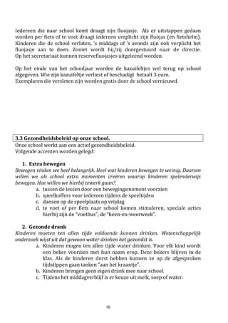 16
3.5 Voor- en naschoolse opvang
De voor- en naschoolse opvang wordt ingericht door de stad Eeklo.
De kinderen kunnen er terecht vanaf kwart voor zeven uur ‘s morgens tot kwart voor zeven ‘s avonds.
Ook op schoolvrije dagen is er opvang voorzien.
De kinderen gaan onder begeleiding naar het Meibloempaviljoen, waar de opvang doorgaat.
Voor de kinderen van Sint-Janneke is er gelijkwaardige opvang op school zelf, ook georganiseerd door de
stad Eeklo.
Vanaf het 3de leerjaar kunnen de kinderen ook terecht in de Meizoen (= refter St-Jozef). Er wordt
gelegenheid aangeboden om huiswerk te maken of lessen te leren in de polyvalente ruimte van onze school.
De kinderen staan onder toezicht van de begeleiders van de buitenschoolse kinderopvang.
Op het schoolsecretariaat kan u een infobrochure bekomen i.v.m.
de buitenschoolse opvang & inschrijving.
3.6 Maaltijden
Laat uw kind in de mate van het mogelijke ‘s middags naar huis komen om het middagmaal te nuttigen.
Indien dit onmogelijk is, dan kan uw kind op school blijven en in de refter eten.
Er zijn twee mogelijkheden:
warme maaltijden: bestaat uit soep, maaltijd + water
picknickers: eten boterhammen van thuis + kopen soep/melk of drinken gratis water.
Er worden geen drankjes meegebracht van thuis.
Leerlingen die‘s middags op schoolblijven, houden zich aande afsprakendie tijdens de middagpauze gelden.
Zij mogen in geen geval alleen de speelplaats of de school verlaten. Wie de rust verstoort, zal ‘s middags
niet meer op school kunnen blijven eten.
De bestelling van de maaltijden gebeurt elke morgen. Uw kind geeft bij het binnenkomen van de klas aan de
juf/meester door als hij/zij warm eet. De betaling gebeurt maandelijks via de rekening, of via contante
betaling op het secretariaat.
Wie openstaande schoolrekeningen heeft en geen gevolg geeft aan een aanmaning tot betaling kan
mogelijks de toegang tot een warme maaltijd worden ontzegd.
3.7 Tijdschriften – NIEUW sinds 2017-2018
De media- & digitale wereld wordt overspoeld, ook met lectuur voor kinderen.
Onze school zal u informeren over het educatieve aanbod maar geen abonnementen meer verdelen. Wie
een abonnement wil kan dit rechtstreeks via een uitgeverij aankopen, de uitgeverij zorgt dat het
abonnement via uw privéadres aankomt.
Onze school ziet het verdelen van abonnementen niet meer als een kerntaak.
3.8 Drankjes na de speeltijd
Er worden geen dranken aangeboden op school. Kinderen brengen geen drankjes mee van thuis. Ze mogen
na elke speeltijd & turnles water drinken op school. Elk kind krijgt hiervoor een eigen drinkbeker.
3.9 GSM op school
De algemene regel is dat gsm’s niet toegelaten zijn op school.
 