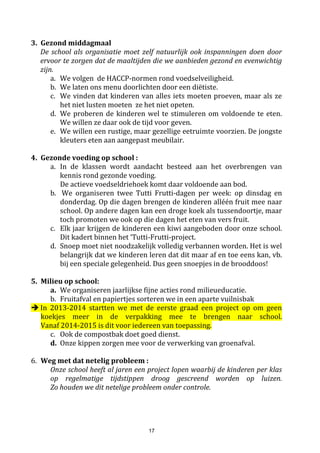 17
Lagere school kinderen hebben geen gsm nodig tijdens de schooluren. De kinderen zijn steeds via het
telefoonnummer van de school bereikbaar. Het risicodat de gsmstuk raakt, verloren raakt is groot. Deschool
kan hier op geen enkele manier aansprakelijk voor gesteld worden.
In sommige gevallen kan hierop een uitzondering gemaakt worden. Dit kan echter alleen na overleg tussen
ouders en directie die een schriftelijke toestemming kan geven. Maar zelfs dan wordt de gsm volledig
uitgezet bij het betreden van de school, en pas terug aangezet bij het verlaten van de school. Gsm’s die
aanstaan tijdens de schooluren worden in bewaring afgegeven aan de directeur. De gsm kan dan op het
einde van de schooldag worden afgehaald.
3.10 Sociale media - NIEUW sinds 2013 -2014 ! - AANDACHT
Onze school erkent de impact en het belang van de sociale media.
Onderstaande afspraken dragen bij tot een goed en veilig school- en onderwijsklimaat.
Beeldmateriaal, door onze school gemaakt en gepubliceerd op de schoolwebsite, mag door derden niet
worden geplaatst op andere sociale netwerksites, vb. facebook, whatsapp, twitter,... Enkel het
schoolpersoneel is bevoegd om foto's van schoolse activiteiten te publiceren.
Alle schriftelijke & mondelinge communicatie tussen school & leerlingen, school & ouders (en omgekeerd)
is vertrouwelijke informatie. Als school gaan we discreet om met zulke informatie. We wensen een beroep
te doen op eenieders verantwoordelijkheidszin om met alle informatie discreet om te gaan. Sociale media
(o.a. facebook, netlog, twitter,...) is niet de plaats om schoolse, vertrouwelijke info te posten. Dank om deze
afspraken te respecteren.
NIEUW sinds 2016-2017
Bent u op school voor een activiteit? Vraag dan steeds vooraf toestemming aan de verantwoordelijke
leerkracht als er foto’s mogen gemaakt worden. In GEEN geval mogen deze foto’s/video’s op de sociale
media worden gepubliceerd of openbaar worden gemaakt. Dit omwille van privacy van kinderen en
leerkrachten.
3.11 Kledij
Als school verwachten we dat de kinderen deftig gekleed naar school komen. Perfect beschrijven wat “deftig
gekleed” betekent, is onbegonnen werk.
Iedereen weet echter wel dat vakantie en/of strandkledij niet hetzelfde is als schoolkledij.
Indien we oordelen dat de kledij van uw kind niet beantwoordt aan de norm of veiligheidsvoorschriften, zal
uw kind hierop aangesproken worden, en gevraagd worden zijn kledij aan te passen.
In de zomer moeten de schouders bedekt zijn, dit omdat kinderen snel verbranden. We sporen iedereen aan
om hun kind bij vertrek thuis goed in te smeren met zonnecrème zodat ze goed beschermd zijn tegen de
zon. Een hoofddeksel i.f.v. de zon wordt toegestaan.
In de winter kunnen muts, sjaal & handschoenen bescherming bieden tegen de koude temperaturen.
Een paraplu is niet toegestaan aangezien dit voor letsels kan zorgen bij anderen. Ons afdak biedt voldoende
bescherming tegen de regen.
Zorg ervoor dat alles goed genaamtekend is.
Wil er ook voor zorgen dat uw kind veilig schoeisel draagt, dat goed vastzit rondom de voet. Dit om de
veiligheid tijdens het spelen te waarborgen.
Fluojasje/fietshelp dragen tijdens uitstappen met de school is verplicht.
De school verplicht de kinderen ook om hun fluojasje te dragen bij het naar huis gaan.
3.12 Betalen van rekeningen
Men kan op twee manieren betalen:
1. Via overschrijving.
2. Via domiciliëring. U krijgt maandelijks de rekening.
Pas na controle van de rekening door de ouders wordt opdracht gegeven aan de bank om het geld te innen.
 