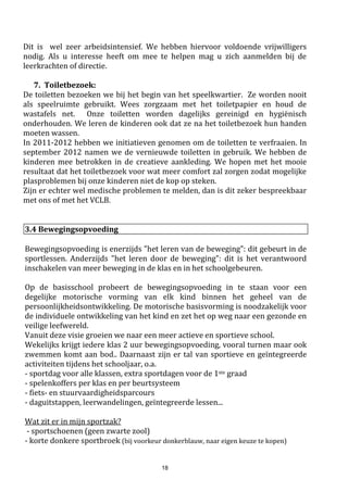 18
Klopt een rekening niet? Gelieve dan het secretariaatzo gauw mogelijk op de hoogte te stellen. Dat kan door
vb. de rekening terug mee te geven met uw kind en daarop de wijzigingen aan te brengen. Zelf langskomen
mag uiteraard ook !
- Je bent in budgetbegeleiding of
De UIT-pas is nieuw sinds 2017-2018.
Alle info volgt nog via de maandkalender.
Prijzen schooljaar 2017 - 2018
Lijst met materialen die kosteloos ter beschikking worden gesteld.
OD= ontwikkelingsdoel ET= eindterm
Volgende materialen worden vermeld
in de ontwikkelingsdoelen en
eindtermen voor het gewoon
onderwijs. Deze materialen zijn
verplicht aanwezig op school.
De school stelt de materialen in
voldoende mate ter beschikking. Dit
betekent niet dat dit materiaal voor
elke individuele leerling aanwezig
moet zijn.
Spelmateriaal (OD LO 2.6)
Bewegingsmateriaal (ET LO 3.7)
Toestellen (ET LO 1.9)
Klimtoestellen (ET LO 1.14)
Rollend en/of glijdend materiaal (ET LO 2.5)
Boeken (OD NL 3.4)
Kinderliteratuur (OD MV 3.5)
Kinderromans (ET NL 3.5)
Zakrekenmachine (ET WIS 1.26 en 1.27)
Passer (ET WIS 3.5)
Globe (ET WO 6.2)
Atlas (ET WO 6.11)
Kompas (ET WO 6.3)
Kaarten (ET WO 6.1 bis; 6.2; 6.4;6.7;6.8)
Informatiebronnen (ET WO 7; ET LL 2; ET NL 3.5)
Infobronnen (OD NL 3.4)
Tweetalige alfabetische woordenlijst (ET FR 2.3)
Muziekinstrumenten (ET MV 2.2)
Materialen uit de volgende
categorieën worden verondersteld in
voldoende mate aanwezig te zijn en
staan in functie van het nastreven van
de ontwikkelingsdoelen of het
bereiken van de eindtermen voor
gewoon en buitengewoon onderwijs.
Een school beslist op basis van haar
pedagogisch project welke materialen
zij wenst te gebruiken.
Schrijfgerief
Tekengerief
Knutselmateriaal
Constructiemateriaal
Planningsmateriaal
Leer- en ontwikkelingsmaterialen
Handboeken, schriften, werkboeken en –blaadjes,
fotokopieën, software...
Informatie- en communicatietechnologisch (ICT) materiaal
Multimediamateriaal - Meetmateriaal - . . .
De school zorgt voor schrijfgerief, ringmappen, insteekmappen, een schooletui, kaftpapier, passers,
geodriehoeken, enz.
Al dit materiaal blijft op school. Alleen wat echt nodig is om huiswerk te maken of lessen te leren, gaat in de
boekentas. Op die manier wordt onnodig gesleur met zware boekentassen vermeden.
Deze materialen worden aangeboden door de school, hiervoor betaalt u als ouder geen bijdrage !
3.13 de UIT PAS is er voor iedereen
 
