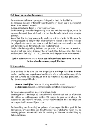 21
EXTRA aanbod door de school – géén verplichtingen :
- Middagverblijf & maaltijden : volgens tarieven op het overzicht
- Zwemdiploma’s : vrij aan te kopen aan 0,50 euro
- Facturen en briefwisseling gebeurt via de boekentas of per e-mail.
- Wie brieven via de post wenst te ontvangen betaalt hiervoor de kostprijs van de postzegel.
4. Contacten ouders-school
4.1. Oudercontacten
Ouders en school hebben elkaar nodig om tot een goede en volledige opvoeding van de kinderen te komen.
Altijd blijven ouders de eerstelijns en ook de belangrijkste verantwoordelijken voor de opvoeding van de
kinderen. De school vormt echter een onmisbare schakel tussen gezin en de maatschappij.
Het doel is dus in elkaars verlengde samen te werken aan de opvoeding.
Als school proberen we een informatiebeleid uit te werken met ‘openheid' als grootste kenmerk: we
proberen zoveel mogelijk informatie te geven aan de ouders. Dit laatste, zowel algemeen (via info-avonden,
oudervereniging, schoolraad, maandkalender,....) als over het kind ‘individueel' op onze school (via
rapporten, agenda's, oudercontacten)
4.1.1. De dagelijkse contactmogelijkheden
Ouders zijn steeds welkom op school. Elke dag heeft u als ouder de mogelijkheid om elke leerkracht te
spreken voor of na de lessen. Toch is het beter vooraf een afspraak te maken. Tijdens de lessen kan geen
toestemming gegeven worden voor een gesprek met een leraar.
Indien u de directie persoonlijk wenst te spreken, aarzel niet om contact op te nemen. Er zal altijd tijd
gemaakt worden, op het moment zelf of na het maken van een afspraak. De directie is te bereiken tijdens,
maar ook na schooltijd op afspraak.
Gelieve problemen zo vlug mogelijk met de juiste persoon te bespreken. Voor elke probleem proberen we
samen in overleg de juiste oplossing te zoeken.
4.1.2. Onthaalmoment eind augustus
Eind augustus is er een onthaalmoment op Sint-Jozef en op Sint-Janneke. Dit moment wordt via de website
aangekondigd. Alle (nieuwe) kinderen en hun ouders zijn welkom. Het is een eerste kennismaking met de
klas, de leerkracht en de klasgenoten. Dan kunt u als ouder ook belangrijke achtergrondgegevens over uw
kind doorgeven. Voor kinderen is het geruststellend te weten bij welke leraar en klasgenootjes ze het
schooljaar zullen starten.
4.1.3. Info-avond voor alle ouders (cfr. laatste blz van deze brochure)
Begin september organiseren we een infoavond voor de ouders van de leerlingen van de lagere school en
ook van de kleuterschool. Het is een infomoment over het leerjaar waar uw kind zit. Dit contact is niet
bedoeld om individuele kinderen te bespreken. Het betreft algemene informatie over de werking van de
klas/school en hoe u als ouder uw kind het best kunt begeleiden.
4.1.4. Oudercontact voor de ouders van alle kinderen in de lagere school
Voor de kerstvakantie en grote vakantie is er individueel oudercontact mogelijk voor de ouders van de
kinderen in de lagere school. Dit gesprek tussen ouders en leerkracht betreft de leerprestaties, eventueel
problemen/ kansen en het gedrag van uw kind.
Voor de ouders van leerlingen uit het eersteen zesde leerjaar zijn bijkomende individuele contacten gepland,
daarover wordt u tijdig geïnformeerd.
 