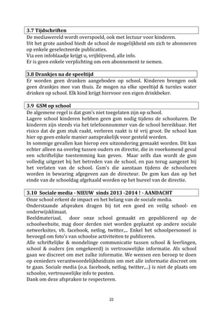 22
4.1.5. Oudercontact voor ouders van leerlingen van het 6e leerjaar
In de loop van het tweede trimester wordt een oudercontact georganiseerd voor de ouders van de leerlingen
van het zesde leerjaar. We noemen dit de oriënteringsgesprekken. Het betreft namelijk een gesprek met
zowel de leerkracht als onze CLB-medewerker, ter oriëntering na het zesde leerjaar. Dit gebeurt na grondig
onderzoek en schoolinterne besprekingen tussen titularis, CLB-begeleider en directeur.
4.1.6. Multi Disciplinair Overleg (MDO)
Binnen de schoolmuren is ook geregeld overleg over de kinderen tussen de klastitularis, de directeur, het
CLB en de leerkracht zorgverbreding. Het kan zijn dat u na zo'n intern overleg uitgenodigd wordt om onze
bevindingen te bespreken. Wij proberen dan ook duidelijk advies te geven voor de toekomst. Soms wordt
dit advies ook schriftelijk uitgebracht. Dan vragen we om het te tekenen voor kennisname.
4.2. Het gebruik van het schoolagenda
Wij willen u doorlopend informeren over uw kind via het agenda of het heen-en-weer-schriftje voor de
kleuters. Wij willenouders aanmoedigen om zelf ook regelmatig iets in het schriftje of het agenda te noteren.
Wij vinden dit belangrijk voor de kinderen bij wie intensief opvolgen nodig is. Het geeft aan de ouders en
leerkracht de gelegenheid de problemen of eigenheden van het kind op de voet te volgen en er direct op in
te spelen. Zo kunnen kleine knelpuntjes dadelijk aangepakt worden.
Vanaf het eerste leerjaar gebruiken alle leerlingen een schoolagenda.
Voor de eerste graad is de schoolagenda vooral een communicatiemiddel tussen school en gezin. Voor de
tweede en derde graad ontwikkelt de schoolagenda zich tot een studie- en werkinstrument dat onze
leerlingen moet helpen bij het organiseren en plannen van hun studiewerk.
Tevens vormt ze een leidraad voor de ouders om informatie te krijgen over de lessen en taken die hun
kinderen moeten verwerken.
De schoolagenda wordt in de klas steeds begeleid ingevuld en geregeld nagekeken door de leerkracht. We
willen u als ouder vragen om het agenda dagelijks te ondertekenen.
4.3. Huistaken en lessen - NIEUW 2016-2017 HUISWERKBELEID
We hebben ons huiswerkbeleid grondig herwerkt. Op het infomoment zal deze worden toegelicht door de
klastitularis. Alle info kan u vinden op de toegevoegde bijlage en op onze website.
4.4. Toetsen
Op school gaan heel wat toetsen door. Waarom ?
Er worden toetsen gegeven om de vorderingen van uw kind in beeld te brengen :
- om te zien wat uw kind reeds kan (of geleerd heeft)
- om te zien wat uw kind nog niet kan en om het te kunnen bijwerken
- om te zien welke ontwikkelingsmoeilijkheden of leermoeilijkheden uw kind heeft
- om de leraar een beeld te geven over de vorderingen van de volledige klasgroep.
De toetsen worden georganiseerd naar :
- de leraar toe om zijn onderwijshandelen te kunnen richten
- de kinderen toe om hen te tonen wat zij wel of niet kunnen (kennen)
- de ouders toe zodat zij die vorderingen thuis kunnen volgen
Klastoetsen en overhoringen
Op geregelde tijdstippen wordt getoetst in welke mate de kinderen de leerstof verwerkt hebben.
 