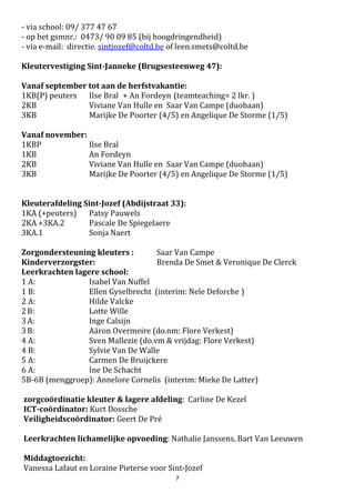 7
Ledenlijst van de schoolraad 2017 - 2021
Toegevoegd aan de schoolraad:
Dhr. Geert Haelman (voorzitter schoolraad)
Mevr. Leen Smets (directeur)
Vertegenwoordigers van de oudergeleding:
Mevr. Katia De Scheemaecker
Mevr. Letticia De Sutter
Dhr. Wim De Smet
Vertegenwoordigers van de leerkrachten:
Mevr. Saar Van Campe
Mevr. Isabel Van Nuffel (secretaris)
Mevr. Pascale De Spiegelaere
Vertegenwoordigers van de lokale gemeenschap:
Mevr. Sylvie Vlaminck
Dhr. Nico De Paepe
Mevr. Katia De Sutter
2.8. V.C.L.B. (Centrum voor LeerlingBegeleiding)
Vrij Centrum voor Leerlingenbegeleiding
Visstraat 14
9900 Eeklo
Tel 09 376 70 50 Fax 09 376 70 54
E-mail: info@vclbmeetjesland.be
http://www.vclbmeetjesland.be
1. Wie zijn wij ?
Aan elke school is een CLB-team verbonden. Dit team bestaat uit een psycholoog, een schoolarts,
een sociaal verpleegkundige en een maatschappelijk werker. Deze mensen werken multidisciplinair.
CLB-medewerkers voor onze school:
Contactpersoon – aanmeldingen : Winke Meulebroeck
2. Waarvoor kan je bij ons terecht ?
Wij werken samen met de school en de ouders op 4 domeinen:
a. Leren en studeren.
Bent u bezorgd over de ontwikkeling van uw kind? Vlot de taalontwikkeling niet zo goed? Heeft
uw kind problemen met lezen, schrijven of rekenen?.....
Samen met u en de school kunnen we zoeken naar mogelijke oplossingen en aangepaste hulp.
b. Sociaal en emotioneel welbevinden.
Voelt uw kind zich niet goed thuis, in de klas of op school? Verveelt het zich? Is het angstig of
lastig? Heeft het te maken met pesterijen?.....
Aarzel niet om ons te contacteren.
c. Schoolloopbaanbegeleiding.
Kan mijn kind naar het eerste leerjaar? Heeft het bijkomende zorg nodig?
 
