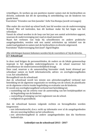 9
Kerntaken:
a) controletaak: het toezien op de naleving van alle wettelijke en reglementaire voorschriften.
b) beoordelingstaak: het beoordelen van de kwaliteit van het onderwijs, van de CLB-werking.
c) stimuleringstaak: het ondersteunen van initiatieven die de kwaliteit van het onderwijs ten
goede komen.
d) informatieve taak: het informeren van alle onderwijsbetrokkenen over de kwaliteit van en
noodzakelijke kwaliteitsbevorderende maatregelen voor het onderwijs.
2.11. Beroepscommissie*
Deze uitleg vindt u in het schoolreglement onder "orde- en tuchtmaatregelen blz 18 ."
3. Praktische organisatie
3.1 Uurregeling – aanwezigheid van kinderen op school
‘s voormiddags: 8u 30 tot 11u.40 (woensdag tot 12u.05 )
‘s namiddags: 13u.15 tot 15u.35
Kinderen mogen een kwartier voor de aanvang van de lessen op school aanwezig zijn.
Dan is er toezicht op de speelplaats en gaat onze binnenschoolpoort open.
Mogen we vragen om uw kind niet te vroeg naar school te brengen/sturen?
Vóór 8u15 en 13u is er geen bewaking voorzien vóór de schoolpoort.
Zonodig kan u voor- en na schooltijd beroep doen op de buitenschoolse kinderopvang.
Brochures over de buitenschoolse kinderopvang zijn te verkrijgen op het secretariaat.
3.2 Ongevallen en de schoolverzekering
De schoolverzekering is voor vele ouders vrij onduidelijk. Daarom verstrekken wij u hierover enkele
nuttige gegevens. Voor alle vragen kan u ook terecht op het secretariaat.
De schoolverzekering bestaat uit twee grote delen:
a) de verzekering lichamelijke ongevallen
b) de verzekering burgerlijke aansprakelijkheid
a. De verzekering lichamelijke ongevallen:
Als uw zoon of dochter een ongeval overkomt op school (b.v. een gebroken arm), zal de mutualiteit
(het ziekenfonds) een groot deel van de kosten terugbetalen. Meestal worden niet alle kosten door
de mutualiteit terugbetaald: een deel (het "remgeld") van dokters-, ziekenhuis-, apothekerskosten
blijven te uwen laste. Door de schoolverzekering worden deze laatste kosten aan u terugbetaald.
Deze verzekering is van toepassing bij alle activiteiten die door de school georganiseerd worden en
op weg van huis naar school en omgekeerd.
Opgelet, de verzekering komt niet tussen als uw kind niet rechtstreeks en onmiddellijk na het
 