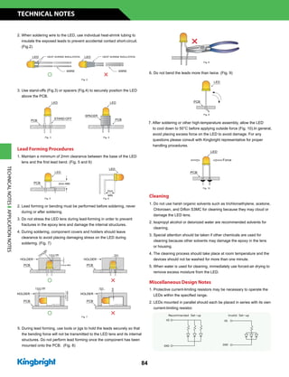 2. When soldering wire to the LED, use individual heat-shrink tubing to
insulate the exposed leads to prevent accidental contact short-circuit.
(Fig.2)
3. Use stand-offs (Fig.3) or spacers (Fig.4) to securely position the LED
above the PCB.
Lead Forming Procedures
1. Maintain a minimum of 2mm clearance between the base of the LED
lens and the first lead bend. (Fig. 5 and 6)
2. Lead forming or bending must be performed before soldering, never
during or after soldering.
3. Do not stress the LED lens during lead-forming in order to prevent
fractures in the epoxy lens and damage the internal structures.
4. During soldering, component covers and holders should leave
clearance to avoid placing damaging stress on the LED during
soldering. (Fig. 7)
6. Do not bend the leads more than twice. (Fig. 9)
7. After soldering or other high-temperature assembly, allow the LED
to cool down to 50°C before applying outside force (Fig. 10).In general,
avoid placing excess force on the LED to avoid damage. For any
questions please consult with Kingbright representative for proper
handling procedures.
Cleaning
1. Do not use harsh organic solvents such as trichloroethylene, acetone,
Chlorosen, and Diflon S3MC for cleaning because they may cloud or
damage the LED lens.
2. Isopropyl alcohol or deionized water are recommended solvents for
cleaning.
3. Special attention should be taken if other chemicals are used for
cleaning because other solvents may damage the epoxy in the lens
or housing.
4. The cleaning process should take place at room temperature and the
devices should not be washed for more than one minute.
5. When water is used for cleaning, immediately use forced-air drying to
remove excess moisture from the LED.
Miscellaneous Design Notes
1. Protective current-limiting resistors may be necessary to operate the
LEDs within the specified range.
2. LEDs mounted in parallel should each be placed in series with its own
current-limiting resistor.
0.5mm
MIN
TECHNICAL NOTES
84
5. During lead forming, use tools or jigs to hold the leads securely so that
the bending force will not be transmitted to the LED lens and its internal
structures. Do not perform lead forming once the component has been
mounted onto the PCB. (Fig. 8)
TECHNICALNOTESAPPLICATIONNOTES
 