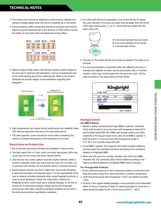 3. The driving circuit should be designed to avoid reverse voltages and
transient voltage spikes when the circuit is powered up or shut down.
4. During soldering, SMD components should be mounted such that the
leads are placed perpendicular to the direction of PCB travel to ensure
the solder on each lead melts simultaneously during reflow.
5. Optimal usage of high-power LED devices requires careful design by
the end-user to optimize heat dissipation, such as increasing the size
of the metal backing around the soldering pad. Refer to the product
datasheet for specific design recommendations regarding heat
dissipation.
6. High temperatures can reduce device performance and reliability. Keep
LED devices away from heat source for best performance.
7. The safe operation current should be chosen after considering the
maximum ambient temperature of the operating environment.
5. For LEDs with silicone encapsulation such as the AA and AT series,
the outer diameter of the pick-up nozzle must be larger than that of the
LED’s light emitting area. i. e. A C, and B shall be smaller than the
width of the LED.
Restrictions on Product Use
Storage Control
For SMD Products
1. Before a sealed moisture barrier bag (MBB) is opened, contained
LEDs shall be kept in an environment with temperature below 40°C
and humidity below 90% RH. MBB shall be kept sealed until LEDs
contained in the bag are ready to be used. Once MBB is opened, it
shall be stored in an environment with temperature range of
5°C~30°C and humidity below 60% RH.
2. Once MBB is opened, all contained LEDs shall complete soldering
process within the specified time frame according to the conditions
labeled on Kingbright MBB.
3. When the 10% spot of a humidity indicator card (HIC) from MBB
indicates wet, the contained LEDs shall be baked according to the
baking conditions labeled on Kingbright MBB before mounting.
For Through-Hole Products
1. Avoid continued exposure to the condensing moisture environment and
keep the product away from rapid transitions in ambient temperature.
2. LEDs should be stored with temperature ≦30°C and relative humidity
＜60%.
3. Product in the original sealed package is recommended to be assembled
within 72 hours of opening. Product in opened package for more than a
week should be baked for 30 (+10/-0) hours at 85°C ~ 100°C.
A is the outer diameter pick-up nozzle
B is the inner diameter of the nozzle
C is the diameter of lens.
6. The size of the nozzle should be as large as possible if the tape is not
involved.
7. It is not recommended to assemble LEDs with different color bins or
intensity bins together as there may be perceivable color or intensity
variation. Each bag contains parts from the same bin code. The bin
code is printed on the bag’s label as shown below.
1. Not all devices and product families are available in every country.
2. The light output from UV, blue, white, and other high-power LEDs may
cause injury to the human eye when viewed directly.
3. LED devices may contain gallium arsenide (GaAs) material. GaAs is
harmful if ingested. GaAs dust and fumes are toxic. Do not break, cut,
or pulverize LED devices. Do not dissolve LEDs in chemical solvents.
4. Semiconductor devices can fail or malfunction due to their sensitivity
to electrical fluctuation and physical stress. It is the responsibility of the
user to observe all safety standards when using Kingbright products, in
order to avoid situations in which the malfunction or failure of a
Kingbright product could cause injury, property damage, or the loss of
human life. In developing designs, please ensure that Kingbright
products are used within specified operating conditions as set forth in
the most recent product specification datasheet.
www.KingbrightUSA.com
TECHNICAL NOTES
85
TECHNICALNOTESAPPLICATIONNOTES
 