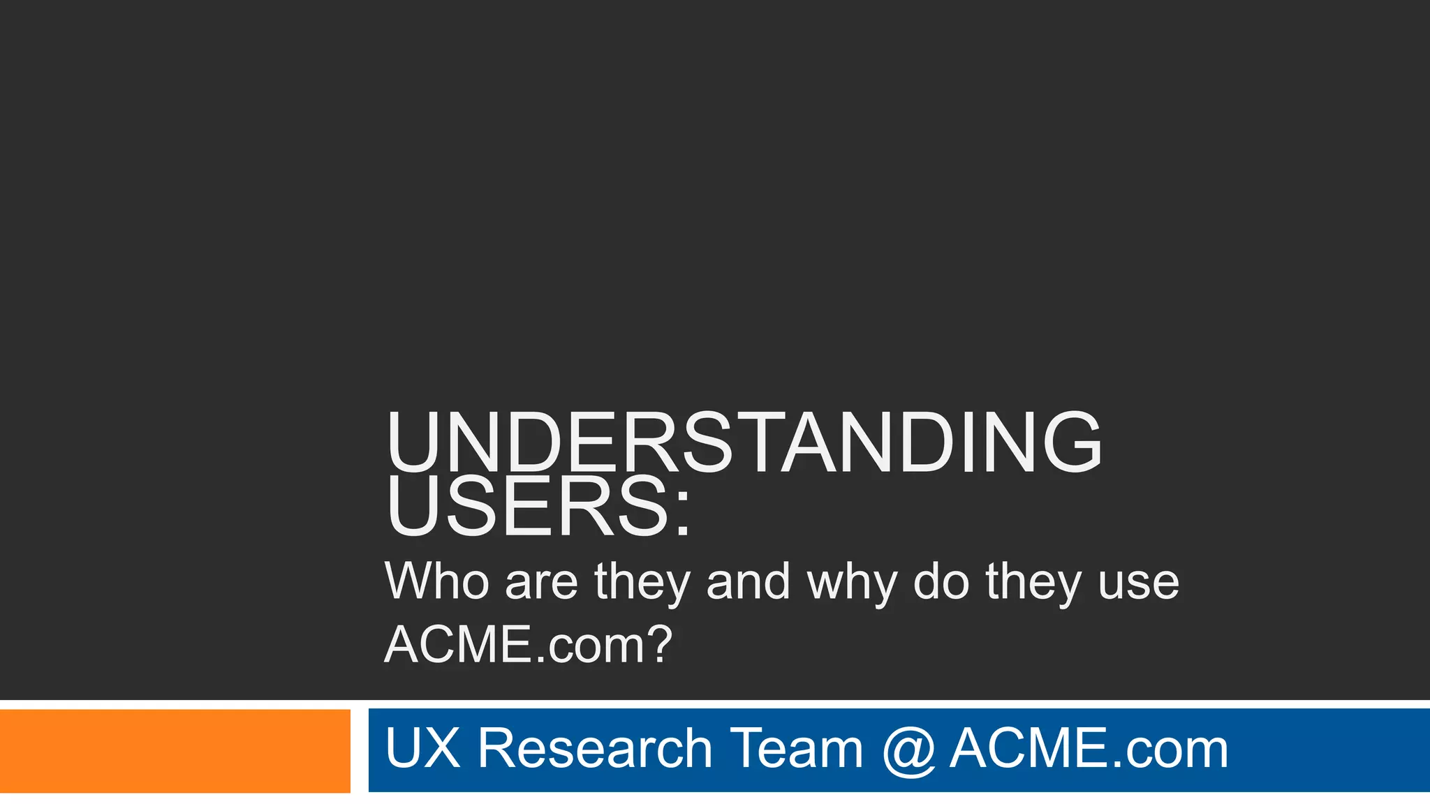 UNDERSTANDING
USERS:
Who are they and why do they use
ACME.com?
UX Research Team @ ACME.com
 