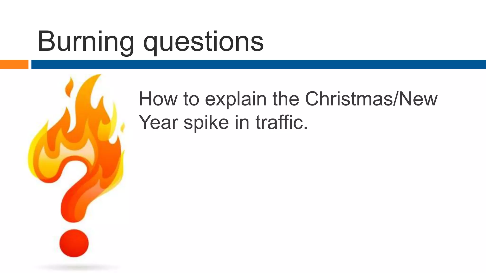 Burning questions
How to explain the Christmas/New
Year spike in traffic.
 