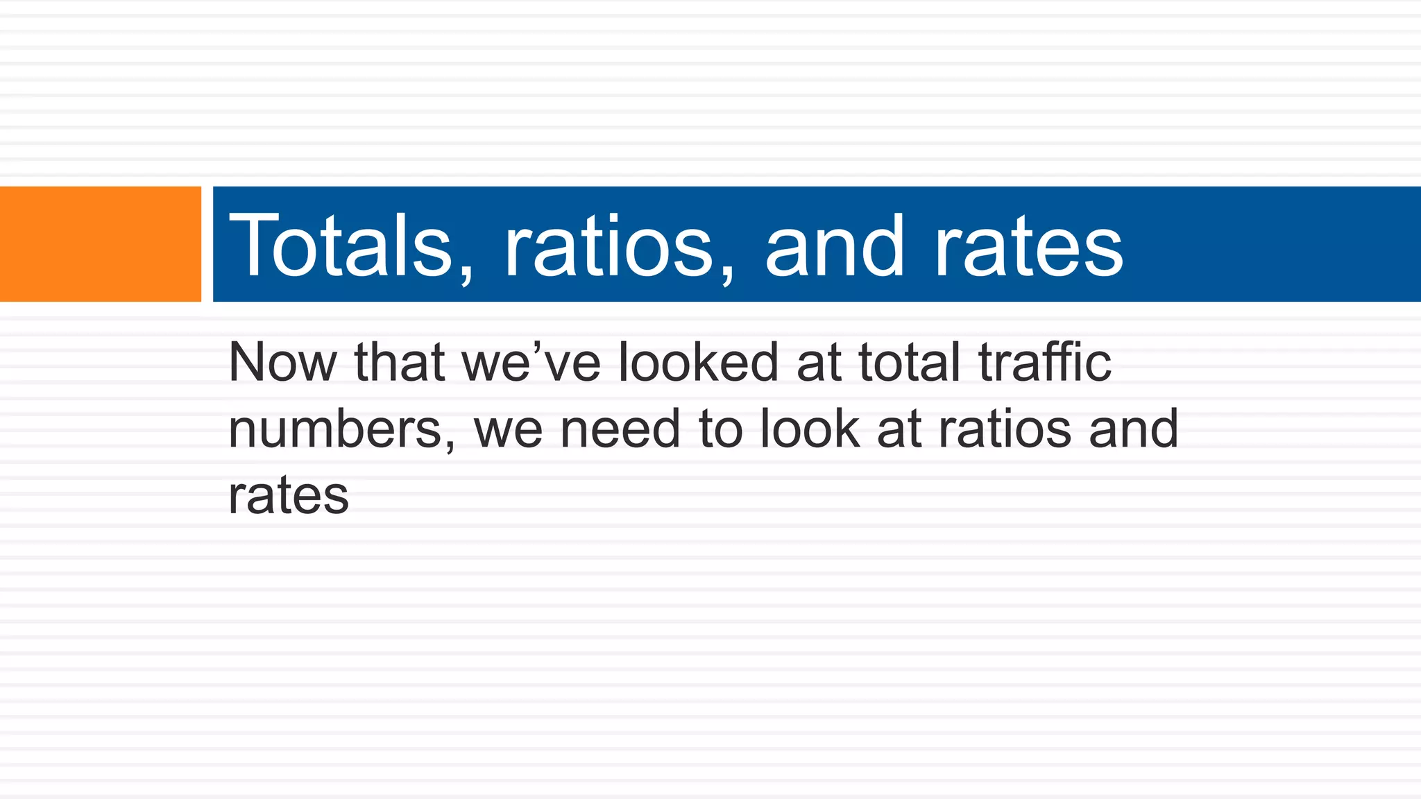 Now that we’ve looked at total traffic
numbers, we need to look at ratios and
rates
Totals, ratios, and rates
 