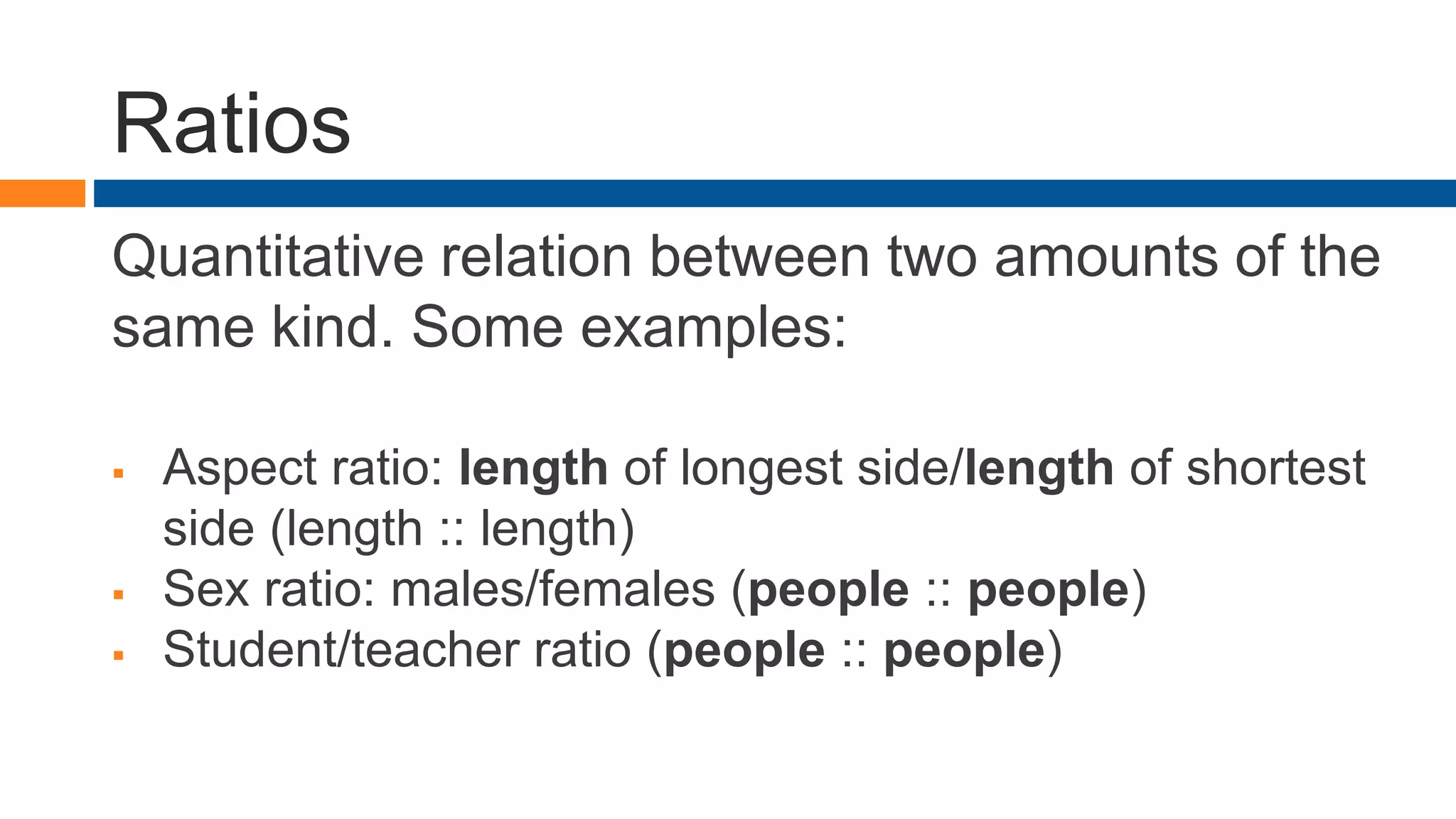 Ratios
Quantitative relation between two amounts of the
same kind. Some examples:
 Aspect ratio: length of longest side/length of shortest
side (length :: length)
 Sex ratio: males/females (people :: people)
 Student/teacher ratio (people :: people)
 