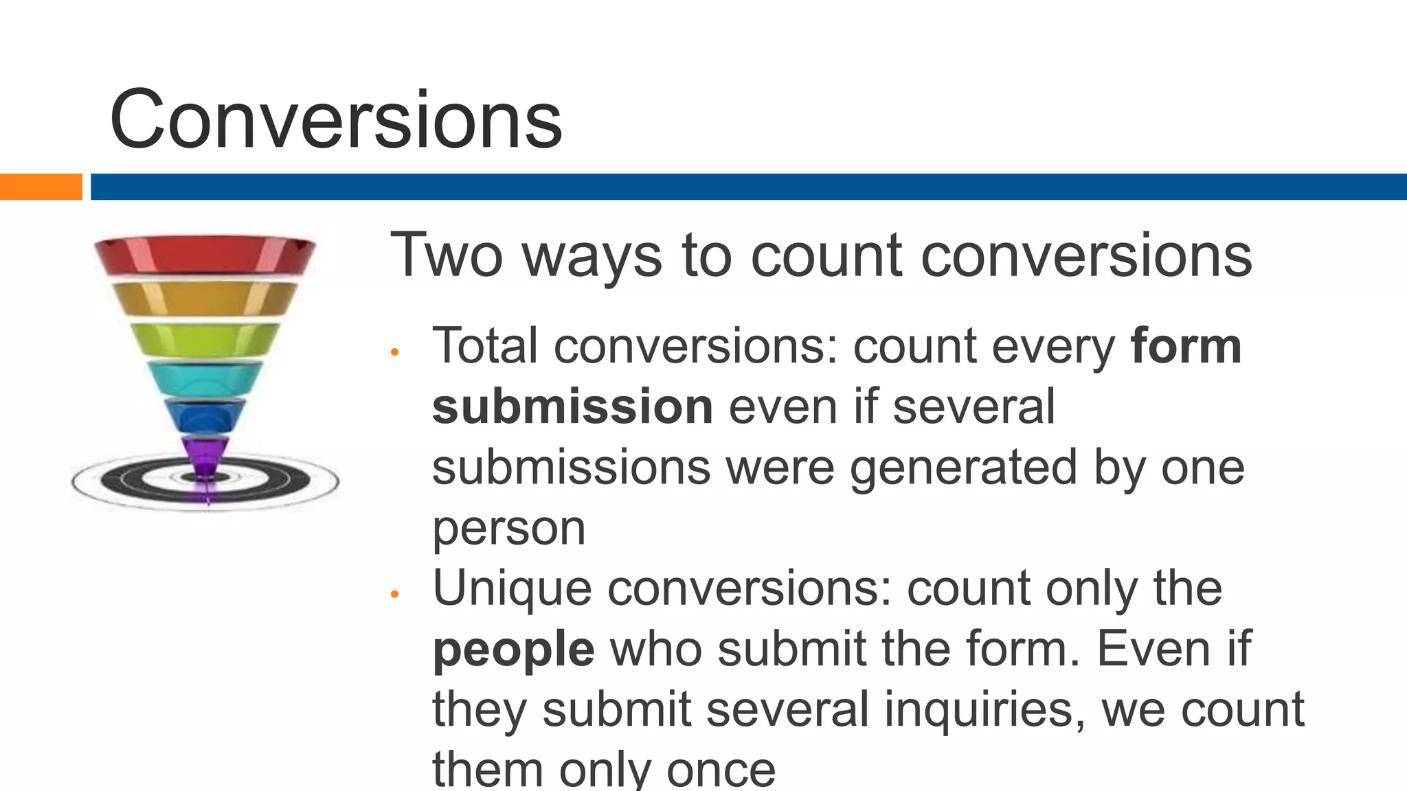 Conversions
Two ways to count conversions
• Total conversions: count every form
submission even if several
submissions were generated by one
person
• Unique conversions: count only the
people who submit the form. Even if
they submit several inquiries, we count
them only once
 