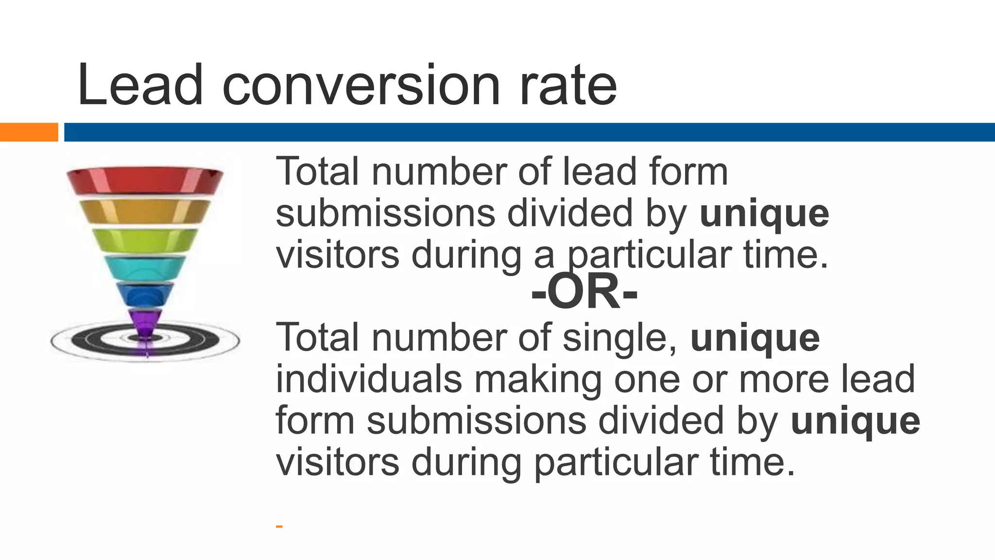 Lead conversion rate
Total number of lead form
submissions divided by unique
visitors during a particular time.
-OR-
Total number of single, unique
individuals making one or more lead
form submissions divided by unique
visitors during particular time.
-
 