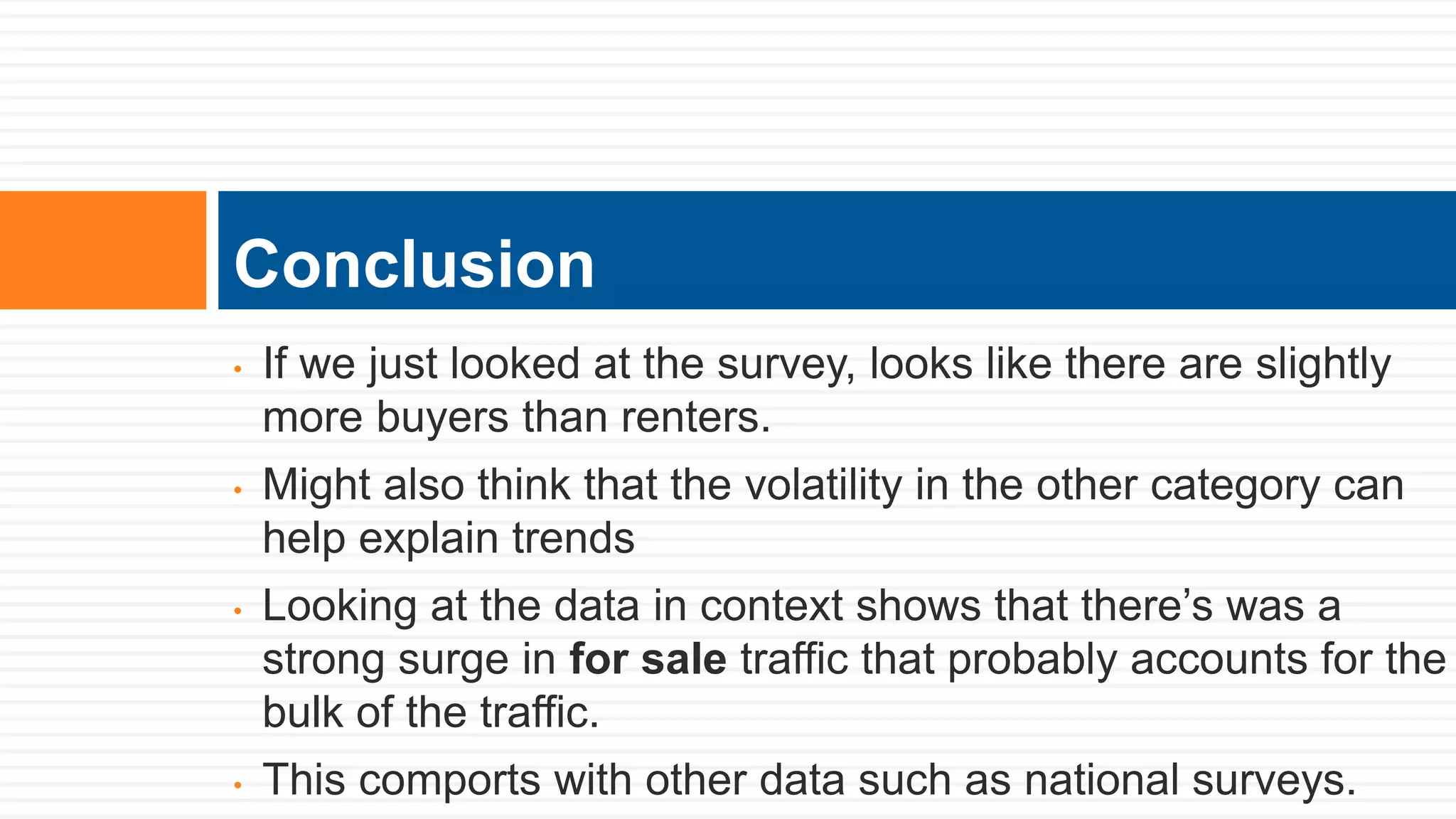 • If we just looked at the survey, looks like there are slightly
more buyers than renters.
• Might also think that the volatility in the other category can
help explain trends
• Looking at the data in context shows that there’s was a
strong surge in for sale traffic that probably accounts for the
bulk of the traffic.
• This comports with other data such as national surveys.
Conclusion
 