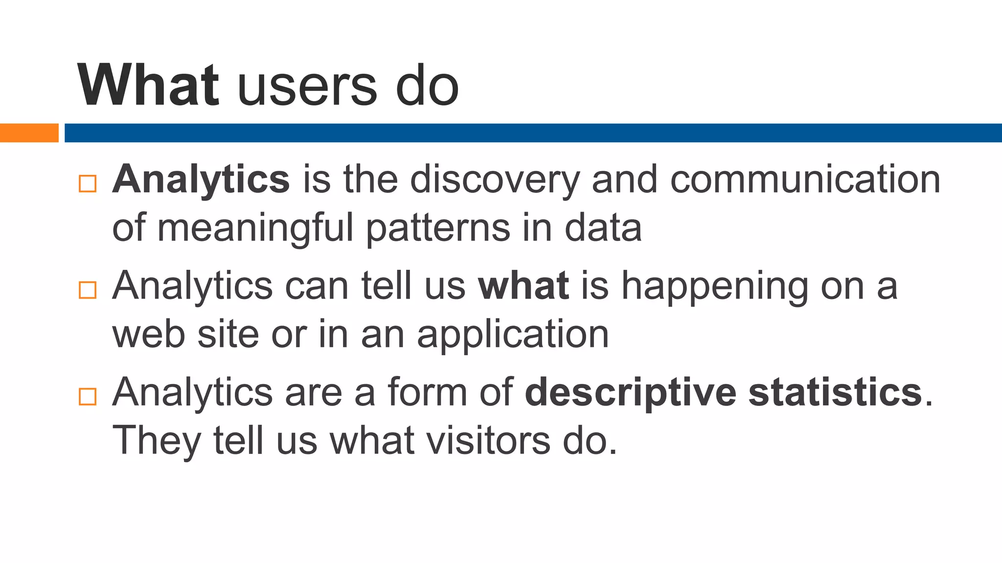 What users do
 Analytics is the discovery and communication
of meaningful patterns in data
 Analytics can tell us what is happening on a
web site or in an application
 Analytics are a form of descriptive statistics.
They tell us what visitors do.
 