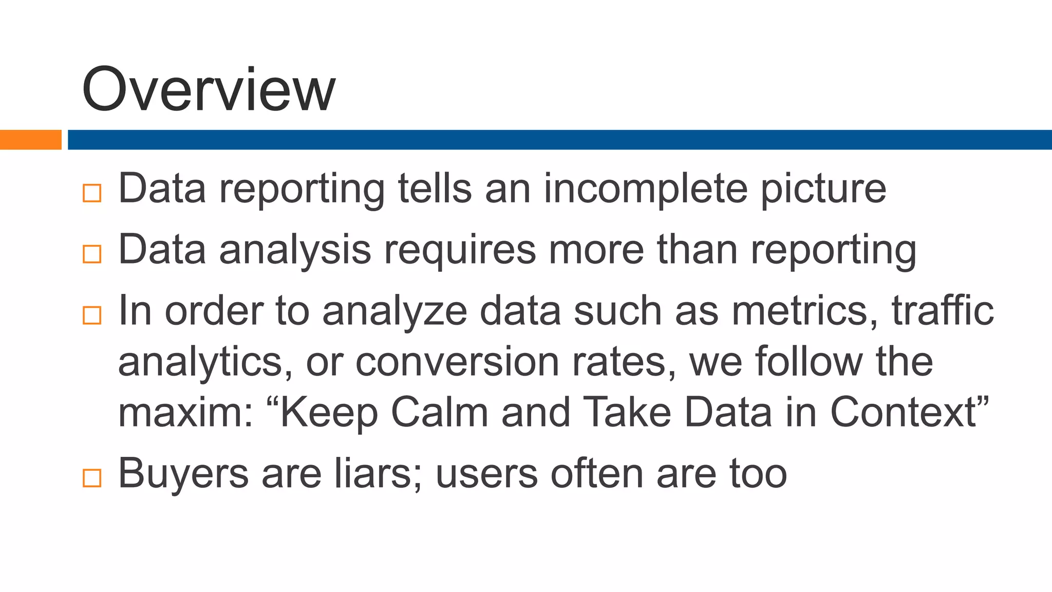 Overview
 Data reporting tells an incomplete picture
 Data analysis requires more than reporting
 In order to analyze data such as metrics, traffic
analytics, or conversion rates, we follow the
maxim: “Keep Calm and Take Data in Context”
 Buyers are liars; users often are too
 