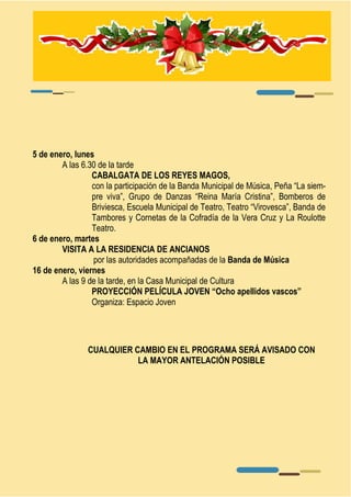 CUALQUIER CAMBIO EN EL PROGRAMA SERÁ AVISADO CON 
LA MAYOR ANTELACIÓN POSIBLE 
5 de enero, lunes 
A las 6.30 de la tarde 
CABALGATA DE LOS REYES MAGOS, 
con la participación de la Banda Municipal de Música, Peña “La siem-pre 
viva”, Grupo de Danzas “Reina María Cristina”, Bomberos de 
Briviesca, Escuela Municipal de Teatro, Teatro “Virovesca”, Banda de 
Tambores y Cornetas de la Cofradía de la Vera Cruz y La Roulotte 
Teatro. 
6 de enero, martes 
VISITA A LA RESIDENCIA DE ANCIANOS 
por las autoridades acompañadas de la Banda de Música 
16 de enero, viernes 
A las 9 de la tarde, en la Casa Municipal de Cultura 
PROYECCIÓN PELÍCULA JOVEN “Ocho apellidos vascos” 
Organiza: Espacio Joven 
 