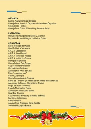 ORGANIZA: 
Excmo. Ayuntamiento de Briviesca. 
Concejalía de Juventud, Deportes e Instalaciones Deportivas 
Concejalía de Festejos 
Concejalía de Cultura, Educación y Bienestar Social 
PATROCINAN: 
Instituto Provincial para el Deporte y Juventud 
Diputación Provincial Burgos. Unidad de Cultura 
COLABORAN: 
Banda Municipal de Música 
Coral Polifónica “Virovesca” 
S.R.C.D. Desesperaos 
A.M.P.A. Juan Abascal 
A.M.P.A. Mencía de Velasco 
A.M.P.A. Instituto La Bureba 
Parroquia de Briviesca 
Centro Cultural Caja Burgos 
Club de Montaña Obarenes 
Club Atletismo Briviesca 
Asociación de Amas de Casa 
Peña “La siempre viva”” 
Centro Juvenil Ignis 
Centro Ocupacional de Briviesca 
Banda de Tambores y Cornetas de la Cofradía de la Vera-Cruz 
Agrupación de Danzas “Reina María Cristina” 
Grupo de Teatro “Virovesca” 
Escuela Municipal de Teatro 
Asociación Cultural Carta Blanca 
Cruz Roja Briviesca 
Club Deportivo Briviesca y la Bureba de Pelota 
Bomberos de Briviesca 
Radio Briviesca 
Asociación de Amigos de Santa Casilda 
Sociedad Micológica Bureba 
 