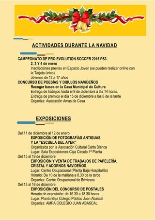 ACTIVIDADES DURANTE LA NAVIDAD 
CAMPEONATO DE PRO EVOLUTION SOCCER 2015 PS3 
2, 3 Y 4 de enero 
Inscripciones previas en Espacio Joven (se pueden realizar online con 
la Tarjeta única) 
Jóvenes de 12 a 17 años 
CONCURSO DE POESÍAS Y DIBUJOS NAVIDEÑOS 
Recoger bases en la Casa Municipal de Cultura 
Entrega de trabajos hasta el 9 de diciembre a las 14 horas. 
Entrega de premios el día 15 de diciembre a las 6 de la tarde 
Organiza: Asociación Amas de Casa 
EXPOSICIONES 
Del 11 de diciembre al 12 de enero 
EXPOSICIÓN DE FOTOGRAFÍAS ANTIGUAS 
Y LA “ESCUELA DEL AYER” 
Organizada por la Asociación Cultural Carta Blanca 
Lugar: Sala Exposiciones Caja Círculo 1ª Planta 
Del 15 al 19 de diciembre 
EXPOSICIÓN Y VENTA DE TRABAJOS DE PAPELERÍA, 
CRISTAL Y ADORNOS NAVIDEÑOS 
Lugar: Centro Ocupacional (Planta Baja Hospitalillo) 
Horario: De 10 de la mañana a 8.30 de la tarde 
Organiza: Centro Ocupacional de Briviesca 
Del 15 al 16 de diciembre 
EXPOSICIÓN DEL CONCURSO DE POSTALES 
Horario de exposición: de 16.30 a 18.30 horas 
Lugar: Planta Baja Colegio Público Juan Abascal 
Organiza: AMPA COLEGIO JUAN ABASCAL 
 