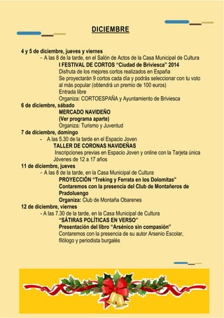 DICIEMBRE 
4 y 5 de diciembre, jueves y viernes 
- A las 8 de la tarde, en el Salón de Actos de la Casa Municipal de Cultura 
I FESTIVAL DE CORTOS “Ciudad de Briviesca” 2014 
Disfruta de los mejores cortos realizados en España 
Se proyectarán 9 cortos cada día y podrás seleccionar con tu voto 
al más popular (obtendrá un premio de 100 euros) 
Entrada libre 
Organiza: CORTOESPAÑA y Ayuntamiento de Briviesca 
6 de diciembre, sábado 
MERCADO NAVIDEÑO 
(Ver programa aparte) 
Organiza: Turismo y Juventud 
7 de diciembre, domingo 
- A las 5.30 de la tarde en el Espacio Joven 
TALLER DE CORONAS NAVIDEÑAS 
Inscripciones previas en Espacio Joven y online con la Tarjeta única 
Jóvenes de 12 a 17 años 
11 de diciembre, jueves 
- A las 8 de la tarde, en la Casa Municipal de Cultura 
PROYECCIÓN “Treking y Ferrata en los Dolomitas” 
Contaremos con la presencia del Club de Montañeros de 
Pradoluengo 
Organiza: Club de Montaña Obarenes 
12 de diciembre, viernes 
- A las 7.30 de la tarde, en la Casa Municipal de Cultura 
“SÁTIRAS POLÍTICAS EN VERSO” 
Presentación del libro “Arsénico sin compasión” 
Contaremos con la presencia de su autor Arsenio Escolar, 
filólogo y periodista burgalés 
 