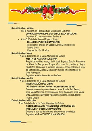 13 de diciembre, sábado 
- Por la mañana, en Polideportivos Municipales Cubiertos 
JORNADA PROVINCIAL DE FUTBOL SALA ESCOLAR 
Organiza: IDJ y Ayuntamiento Briviesca 
- A las 5.30 de la tarde en el Espacio Joven 
TALLER DE POSTRES NAVIDEÑOS 
Inscripciones previas en Espacio Joven y online con la 
Tarjeta única 
Jóvenes de 12 a 17 años 
15 de diciembre, lunes 
- A las 6 de la tarde, en la Casa Municipal de Cultura 
FIESTA DE NAVIDAD SOLIDARIA 
Pregón de Navidad a cargo de D. José Sagredo García, Presidente 
de Casa de Europa en Burgos, Concurso de poesías y dibujos 
navideños, Homenaje a nuestras Mayores, Sorteo solidario a favor 
de Sor Dolores, Zumba y actuación musical fin de fiesta por el 
Coro Parroquial. 
Organiza: Asociación de Amas de Casa 
16 de diciembre, martes 
- A las 7 de la tarde, en la Casa Municipal de Cultura 
PRESENTACIÓN DEL LIBRO 
“Al final del camino: Andrés, un jesuita fuera de ley” 
Contaremos con la presencia de su autor Andrés Saiz Pérez, 
José María Martínez, Vicepresidente de la Diputación, José María 
Ortiz, Alcalde de Briviesca y Benjamín Forcano, de la Editorial 
Nueva Utopía 
17 de diciembre, miércoles 
- A las 6 de la tarde, en la Casa Municipal de Cultura 
ACTO ENTREGA DE PREMIOS DEL CONCURSO DE 
POSTALES Y CUENTOS NAVIDEÑOS 
Durante el acto se dará lectura a los cuentos premiados 
Organiza: AMPA COLEGIO JUAN ABASCAL 
 
