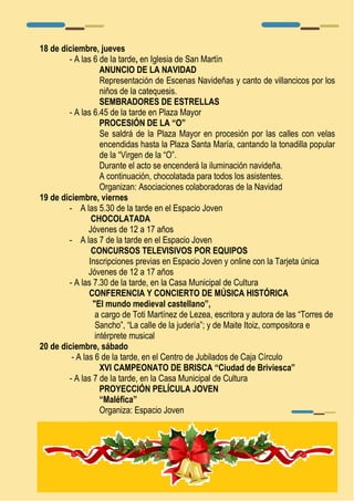 18 de diciembre, jueves 
- A las 6 de la tarde, en Iglesia de San Martín 
ANUNCIO DE LA NAVIDAD 
Representación de Escenas Navideñas y canto de villancicos por los 
niños de la catequesis. 
SEMBRADORES DE ESTRELLAS 
- A las 6.45 de la tarde en Plaza Mayor 
PROCESIÓN DE LA “O” 
Se saldrá de la Plaza Mayor en procesión por las calles con velas 
encendidas hasta la Plaza Santa María, cantando la tonadilla popular 
de la “Virgen de la “O”. 
Durante el acto se encenderá la iluminación navideña. 
A continuación, chocolatada para todos los asistentes. 
Organizan: Asociaciones colaboradoras de la Navidad 
19 de diciembre, viernes 
- A las 5.30 de la tarde en el Espacio Joven 
CHOCOLATADA 
Jóvenes de 12 a 17 años 
- A las 7 de la tarde en el Espacio Joven 
CONCURSOS TELEVISIVOS POR EQUIPOS 
Inscripciones previas en Espacio Joven y online con la Tarjeta única 
Jóvenes de 12 a 17 años 
- A las 7.30 de la tarde, en la Casa Municipal de Cultura 
CONFERENCIA Y CONCIERTO DE MÚSICA HISTÓRICA 
"El mundo medieval castellano”, 
a cargo de Toti Martínez de Lezea, escritora y autora de las “Torres de 
Sancho”, “La calle de la judería”; y de Maite Itoiz, compositora e 
intérprete musical 
20 de diciembre, sábado 
- A las 6 de la tarde, en el Centro de Jubilados de Caja Círculo 
XVI CAMPEONATO DE BRISCA “Ciudad de Briviesca” 
- A las 7 de la tarde, en la Casa Municipal de Cultura 
PROYECCIÓN PELÍCULA JOVEN 
“Maléfica” 
Organiza: Espacio Joven 
 