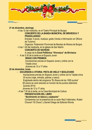 21 de diciembre, domingo 
- A las 12 del mediodía, en el Teatro Principal de Burgos 
CONCIERTO DE LA BANDA MUNICIPAL DE BRIVIESCA Y 
PRADOLUENGO 
Entrada: 4 euros. Autobús: gratis (Venta e información en Oficina 
de Turismo) 
Organiza: Federación Provincial de Bandas de Música de Burgos 
- A las 1.30 del mediodía, en la Iglesia de San Martín 
CONCIERTO DE NAVIDAD 
A cargo de la Coral Polifónica “Virovesca” de Briviesca 
- A las 5.30 de la tarde en el Espacio Joven 
BINGO CON PREMIOS 
Inscripciones previas en Espacio Joven y online con la 
Tarjeta única 
Jóvenes de 12 a 17 años 
22 de diciembre, lunes 
- EXCURSION A VITORIA: PISTA DE HIELO Y BOULEVARD 
Inscripciones previas en Espacio Joven y online con la Tarjeta única 
20 euros (viaje, entrada, patines y casco) 
Englobada dentro del programa “En Busca de los 1000 puntos” 
(El precio se verá reducido en función de los puntos obtenidos 
durante 2014) 
Jóvenes de 12 a 17 años 
- A las 7.30 de la tarde, en la Casa Municipal de Cultura 
PRESENTACIÓN DEL LIBRO 
“Sentimiento en blanco y azabache” 
Contaremos con la presencia de su autor Raúl Valdivielso, Rubén 
Chavarri “El Chava” y Daniel Ortega de Editorial Afronta 
 