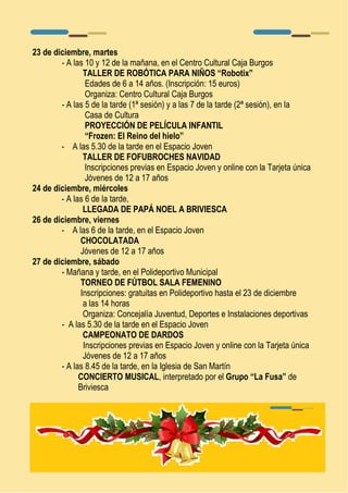 23 de diciembre, martes 
- A las 10 y 12 de la mañana, en el Centro Cultural Caja Burgos 
TALLER DE ROBÓTICA PARA NIÑOS “Robotix” 
Edades de 6 a 14 años. (Inscripción: 15 euros) 
Organiza: Centro Cultural Caja Burgos 
- A las 5 de la tarde (1ª sesión) y a las 7 de la tarde (2ª sesión), en la 
Casa de Cultura 
PROYECCIÓN DE PELÍCULA INFANTIL 
“Frozen: El Reino del hielo” 
- A las 5.30 de la tarde en el Espacio Joven 
TALLER DE FOFUBROCHES NAVIDAD 
Inscripciones previas en Espacio Joven y online con la Tarjeta única 
Jóvenes de 12 a 17 años 
24 de diciembre, miércoles 
- A las 6 de la tarde, 
LLEGADA DE PAPÁ NOEL A BRIVIESCA 
26 de diciembre, viernes 
- A las 6 de la tarde, en el Espacio Joven 
CHOCOLATADA 
Jóvenes de 12 a 17 años 
27 de diciembre, sábado 
- Mañana y tarde, en el Polideportivo Municipal 
TORNEO DE FÚTBOL SALA FEMENINO 
Inscripciones: gratuitas en Polideportivo hasta el 23 de diciembre 
a las 14 horas 
Organiza: Concejalía Juventud, Deportes e Instalaciones deportivas 
- A las 5.30 de la tarde en el Espacio Joven 
CAMPEONATO DE DARDOS 
Inscripciones previas en Espacio Joven y online con la Tarjeta única 
Jóvenes de 12 a 17 años 
- A las 8.45 de la tarde, en la Iglesia de San Martín 
CONCIERTO MUSICAL, interpretado por el Grupo “La Fusa” de 
Briviesca 
 