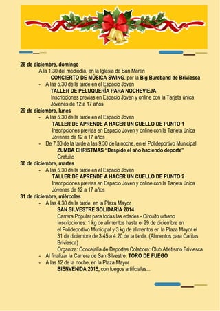 28 de diciembre, domingo 
A la 1.30 del mediodía, en la Iglesia de San Martín 
CONCIERTO DE MÚSICA SWING, por la Big Bureband de Briviesca 
- A las 5.30 de la tarde en el Espacio Joven 
TALLER DE PELUQUERÍA PARA NOCHEVIEJA 
Inscripciones previas en Espacio Joven y online con la Tarjeta única 
Jóvenes de 12 a 17 años 
29 de diciembre, lunes 
- A las 5.30 de la tarde en el Espacio Joven 
TALLER DE APRENDE A HACER UN CUELLO DE PUNTO 1 
Inscripciones previas en Espacio Joven y online con la Tarjeta única 
Jóvenes de 12 a 17 años 
- De 7.30 de la tarde a las 9.30 de la noche, en el Polideportivo Municipal 
ZUMBA CHRISTMAS “Despide el año haciendo deporte” 
Gratuito 
30 de diciembre, martes 
- A las 5.30 de la tarde en el Espacio Joven 
TALLER DE APRENDE A HACER UN CUELLO DE PUNTO 2 
Inscripciones previas en Espacio Joven y online con la Tarjeta única 
Jóvenes de 12 a 17 años 
31 de diciembre, miércoles 
- A las 4.30 de la tarde, en la Plaza Mayor 
SAN SILVESTRE SOLIDARIA 2014 
Carrera Popular para todas las edades - Circuito urbano 
Inscripciones: 1 kg de alimentos hasta el 29 de diciembre en 
el Polideportivo Municipal y 3 kg de alimentos en la Plaza Mayor el 
31 de diciembre de 3.45 a 4.20 de la tarde. (Alimentos para Cáritas 
Briviesca) 
Organiza: Concejalía de Deportes Colabora: Club Atletismo Briviesca 
- Al finalizar la Carrera de San Silvestre, TORO DE FUEGO 
- A las 12 de la noche, en la Plaza Mayor 
BIENVENIDA 2015, con fuegos artificiales... 
 